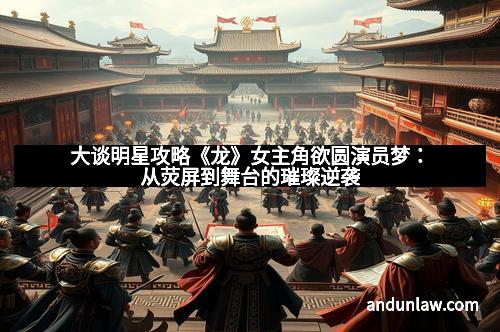 大谈明星攻略《龙》女主角欲圆演员梦：从荧屏到舞台的璀璨逆袭