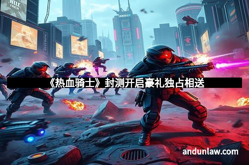 《热血骑士》封测开启豪礼独占相送